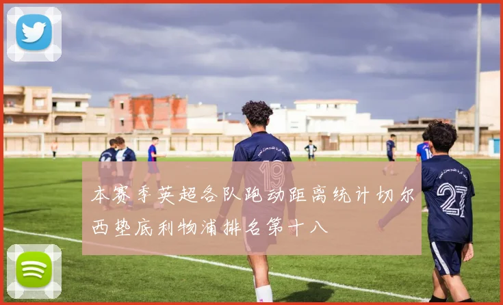 本赛季英超各队跑动距离统计切尔西垫底利物浦排名第十八