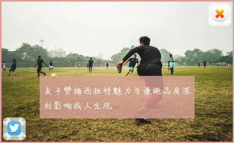 麦卡赞梅西独特魅力与谦逊品质深刻影响我人生观