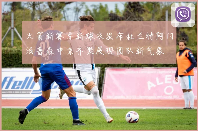 火箭新赛季新球衣发布杜兰特阿门汤普森申京齐聚展现团队新气象