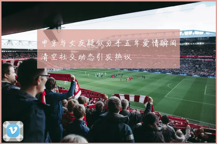 申京与女友疑似分手五年爱情瞬间清空社交动态引发热议