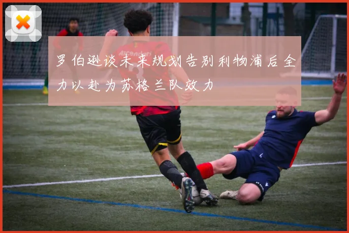 罗伯逊谈未来规划告别利物浦后全力以赴为苏格兰队效力