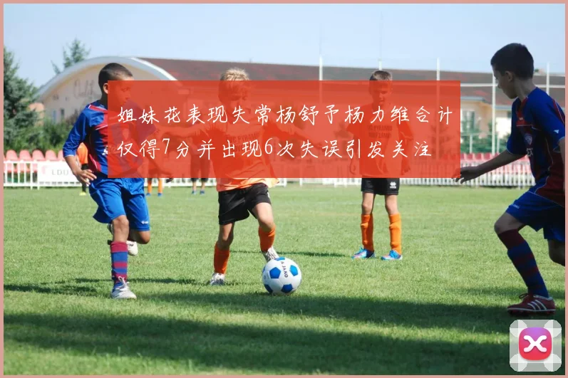 姐妹花表现失常杨舒予杨力维合计仅得7分并出现6次失误引发关注