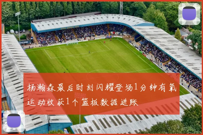 杨瀚森最后时刻闪耀登场1分钟有氧运动收获1个篮板数据进账