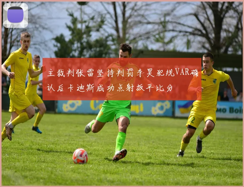 主裁判张雷坚持判罚李昊犯规VAR确认后卡迪斯成功点射扳平比分