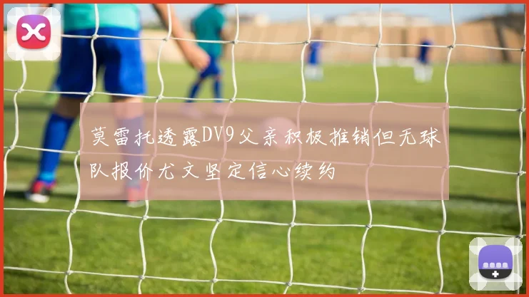 莫雷托透露DV9父亲积极推销但无球队报价尤文坚定信心续约