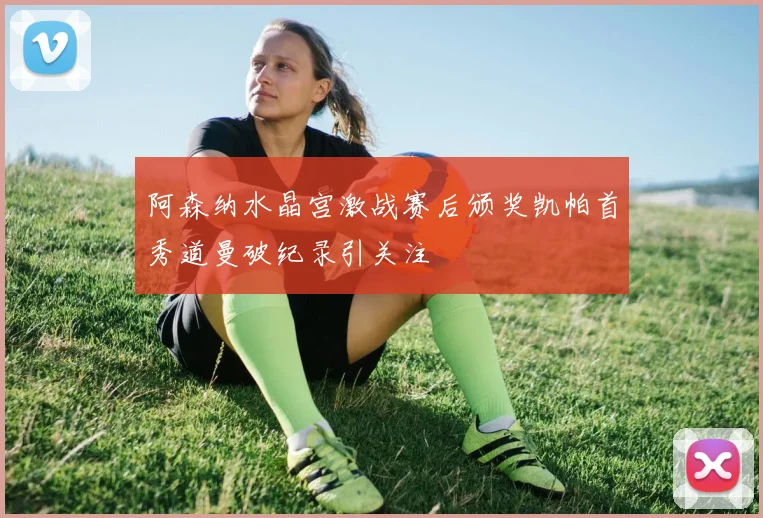 阿森纳水晶宫激战赛后颁奖凯帕首秀道曼破纪录引关注