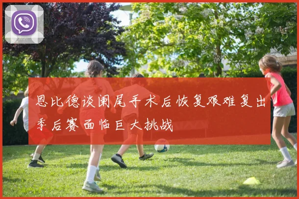 恩比德谈阑尾手术后恢复艰难复出季后赛面临巨大挑战