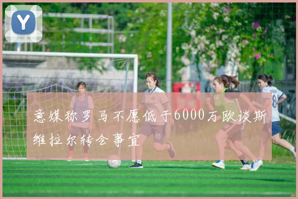 意媒称罗马不愿低于6000万欧谈斯维拉尔转会事宜