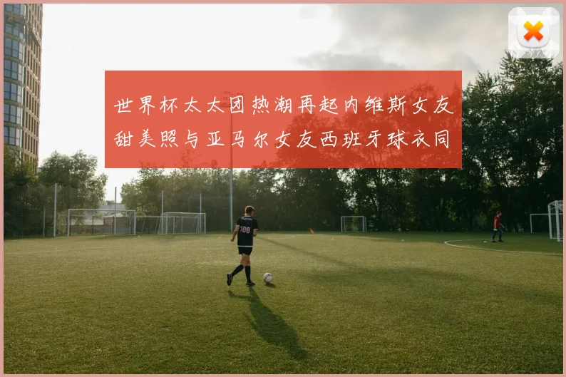 世界杯太太团热潮再起内维斯女友甜美照与亚马尔女友西班牙球衣同框秀