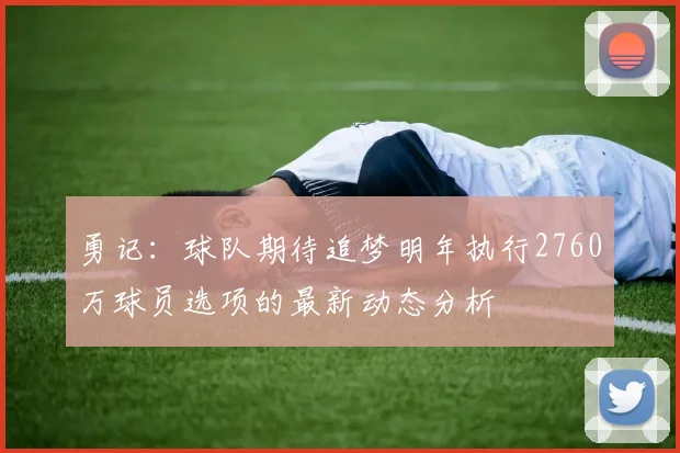 勇记：球队期待追梦明年执行2760万球员选项的最新动态分析