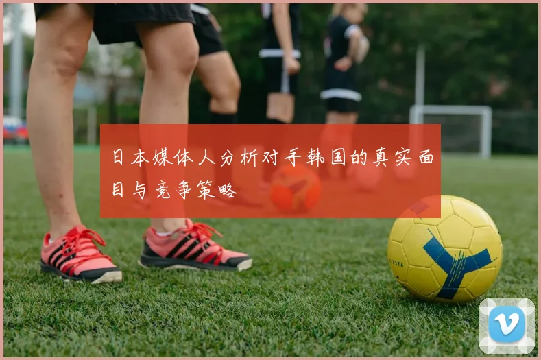 日本媒体人分析对手韩国的真实面目与竞争策略