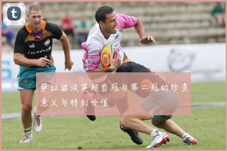 萨拉赫谈英超首冠与第二冠的珍贵意义与特别价值