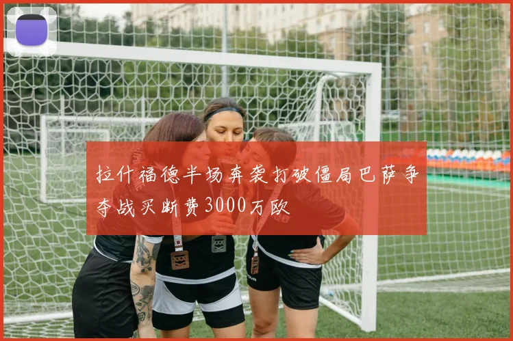 拉什福德半场奔袭打破僵局巴萨争夺战买断费3000万欧