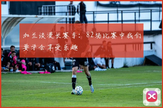 加兰谈漫长赛季：82场比赛中我们要学会享受乐趣