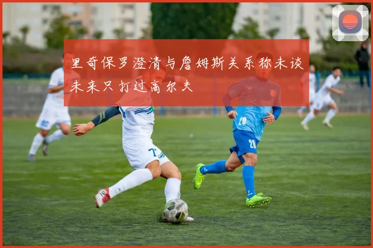 里奇保罗澄清与詹姆斯关系称未谈未来只打过高尔夫