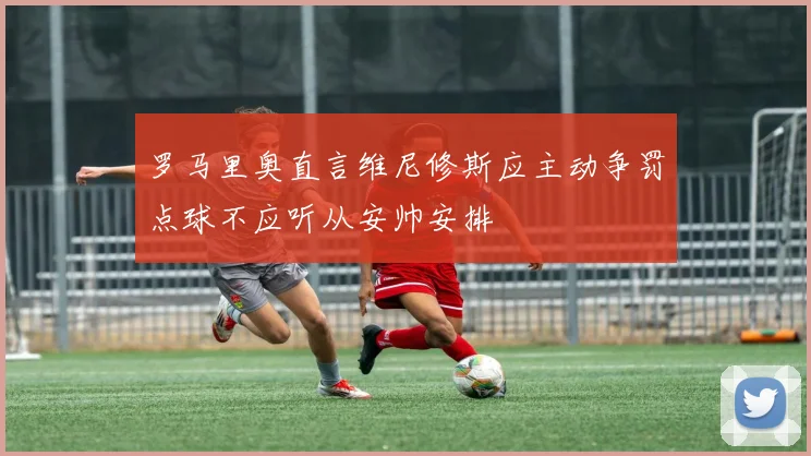 罗马里奥直言维尼修斯应主动争罚点球不应听从安帅安排