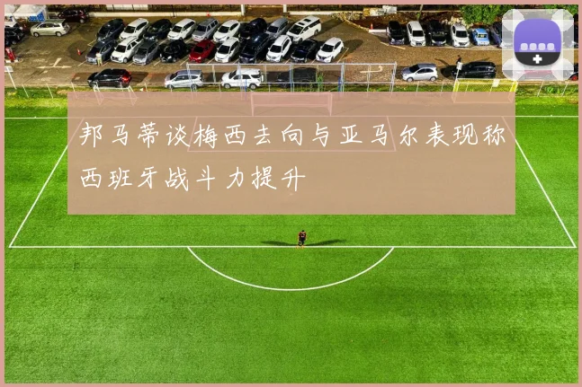 邦马蒂谈梅西去向与亚马尔表现称西班牙战斗力提升