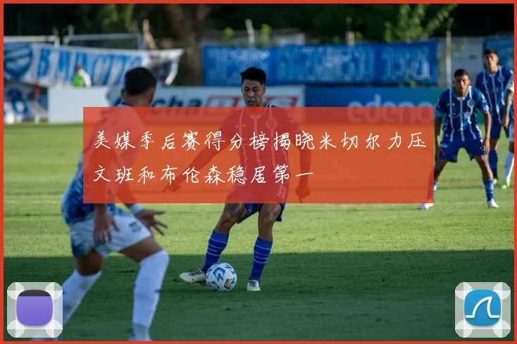 美媒季后赛得分榜揭晓米切尔力压文班和布伦森稳居第一