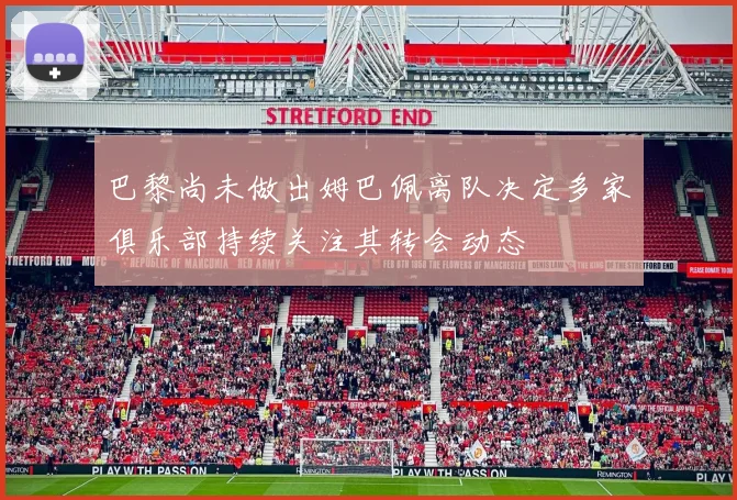 巴黎尚未做出姆巴佩离队决定多家俱乐部持续关注其转会动态